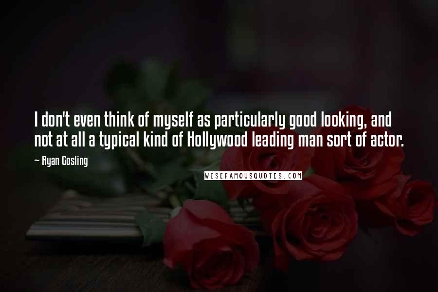 Ryan Gosling Quotes: I don't even think of myself as particularly good looking, and not at all a typical kind of Hollywood leading man sort of actor.