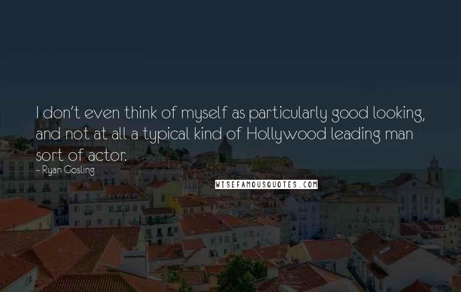 Ryan Gosling Quotes: I don't even think of myself as particularly good looking, and not at all a typical kind of Hollywood leading man sort of actor.