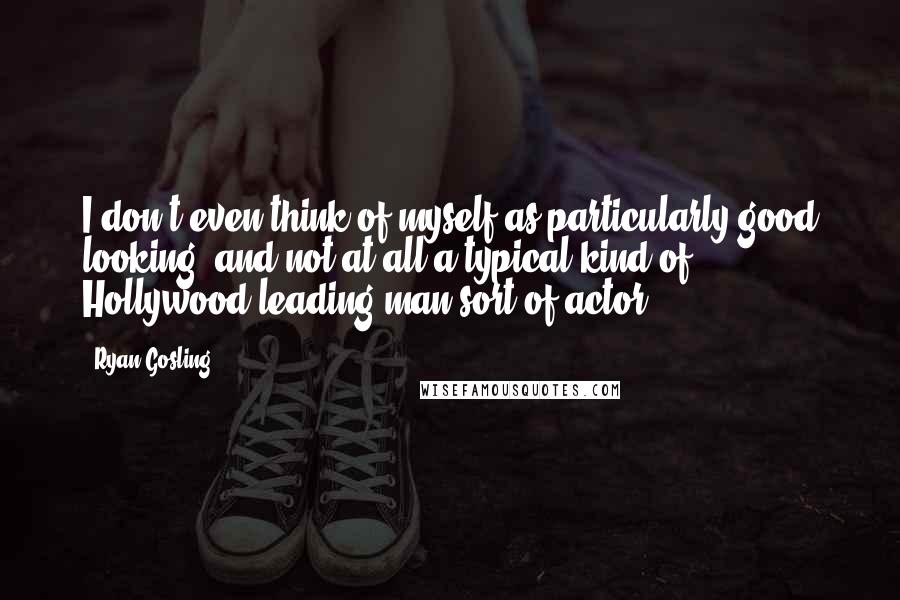 Ryan Gosling Quotes: I don't even think of myself as particularly good looking, and not at all a typical kind of Hollywood leading man sort of actor.