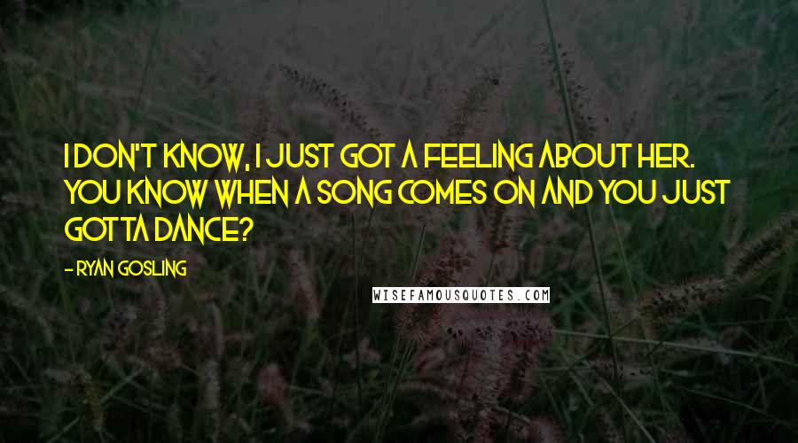 Ryan Gosling Quotes: I don't know, I just got a feeling about her. You know when a song comes on and you just gotta dance?