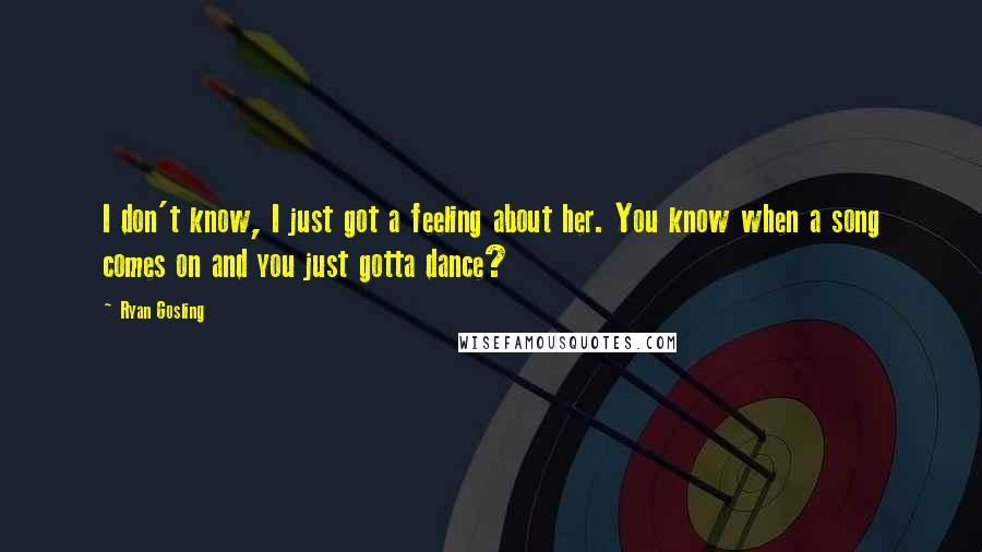 Ryan Gosling Quotes: I don't know, I just got a feeling about her. You know when a song comes on and you just gotta dance?