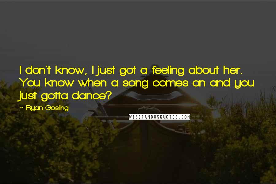 Ryan Gosling Quotes: I don't know, I just got a feeling about her. You know when a song comes on and you just gotta dance?