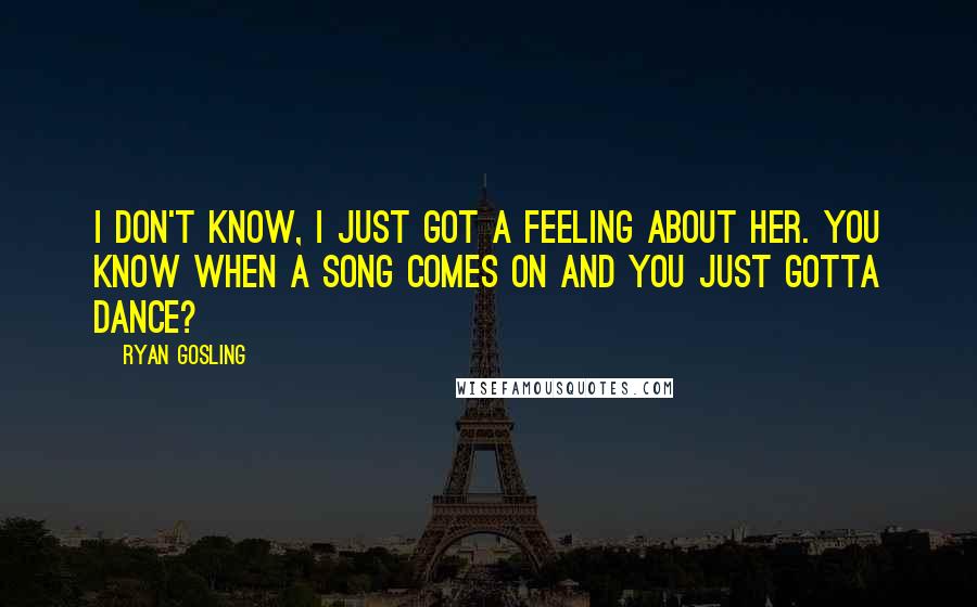 Ryan Gosling Quotes: I don't know, I just got a feeling about her. You know when a song comes on and you just gotta dance?