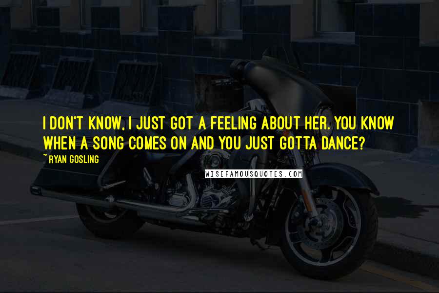 Ryan Gosling Quotes: I don't know, I just got a feeling about her. You know when a song comes on and you just gotta dance?