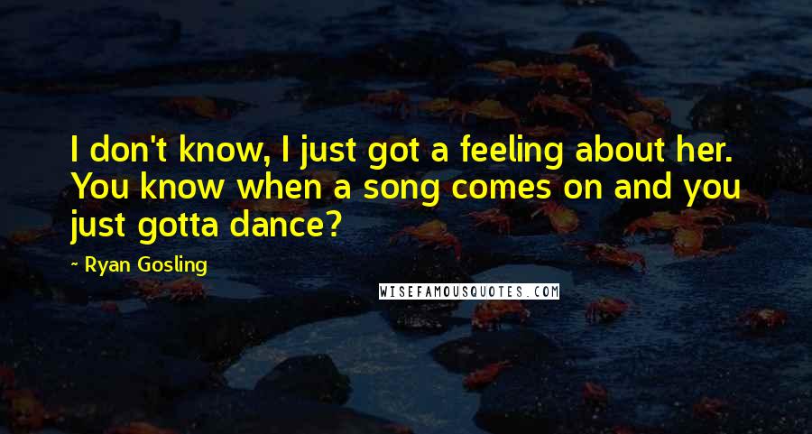 Ryan Gosling Quotes: I don't know, I just got a feeling about her. You know when a song comes on and you just gotta dance?