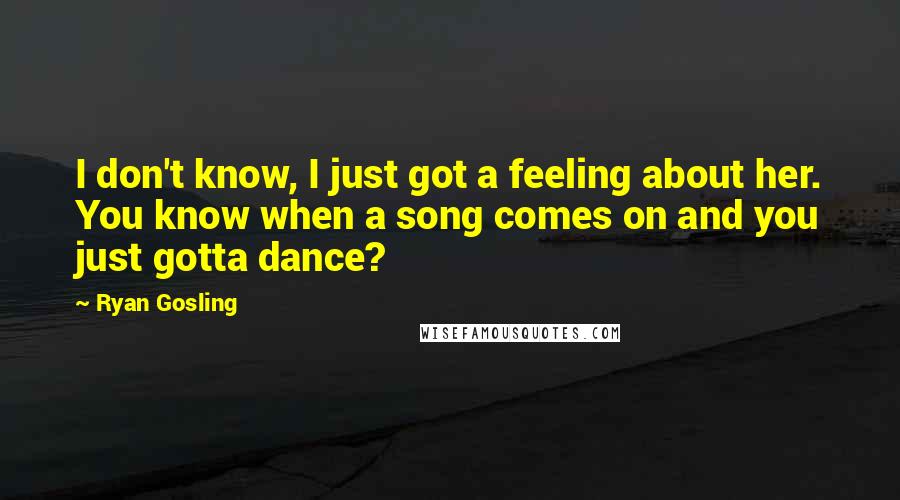 Ryan Gosling Quotes: I don't know, I just got a feeling about her. You know when a song comes on and you just gotta dance?