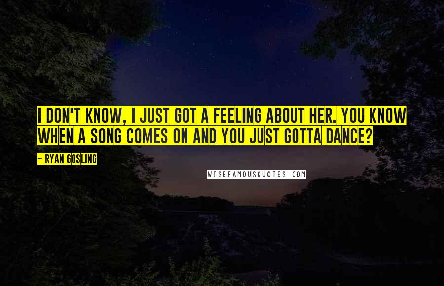 Ryan Gosling Quotes: I don't know, I just got a feeling about her. You know when a song comes on and you just gotta dance?