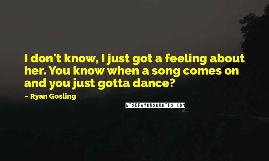 Ryan Gosling Quotes: I don't know, I just got a feeling about her. You know when a song comes on and you just gotta dance?