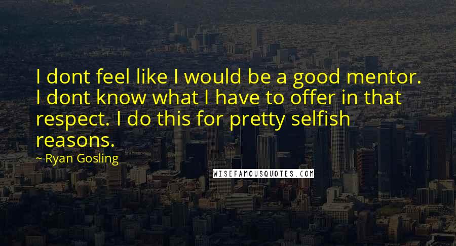 Ryan Gosling Quotes: I dont feel like I would be a good mentor. I dont know what I have to offer in that respect. I do this for pretty selfish reasons.