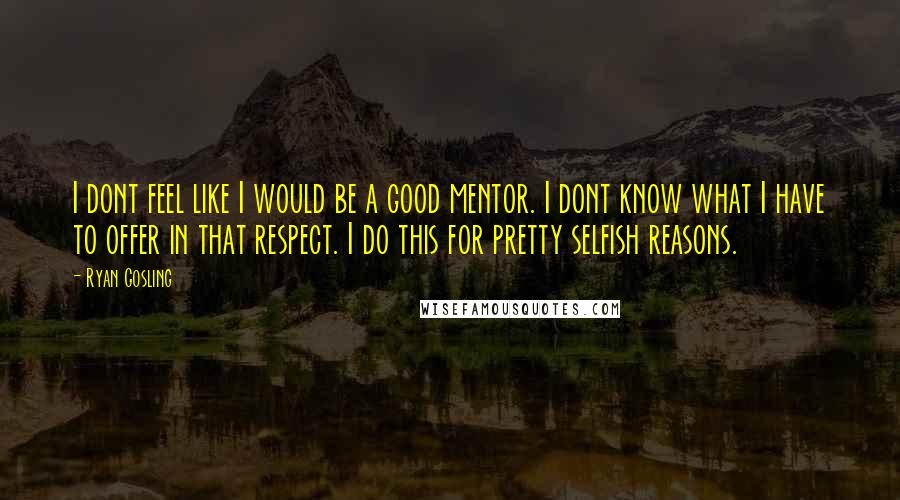 Ryan Gosling Quotes: I dont feel like I would be a good mentor. I dont know what I have to offer in that respect. I do this for pretty selfish reasons.