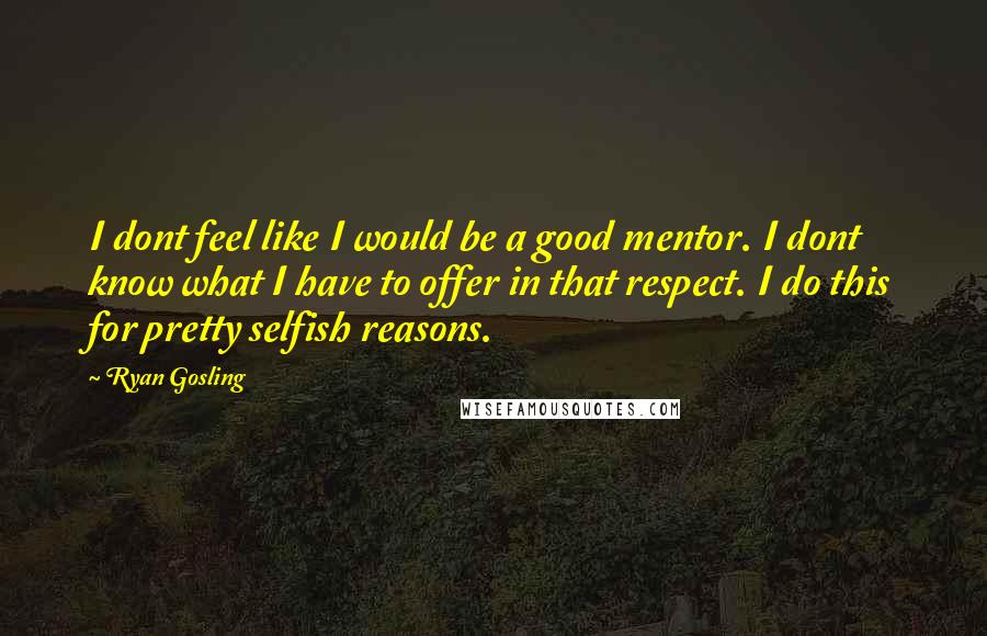 Ryan Gosling Quotes: I dont feel like I would be a good mentor. I dont know what I have to offer in that respect. I do this for pretty selfish reasons.