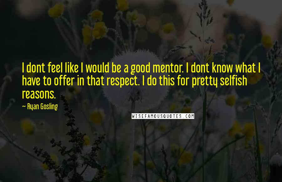 Ryan Gosling Quotes: I dont feel like I would be a good mentor. I dont know what I have to offer in that respect. I do this for pretty selfish reasons.