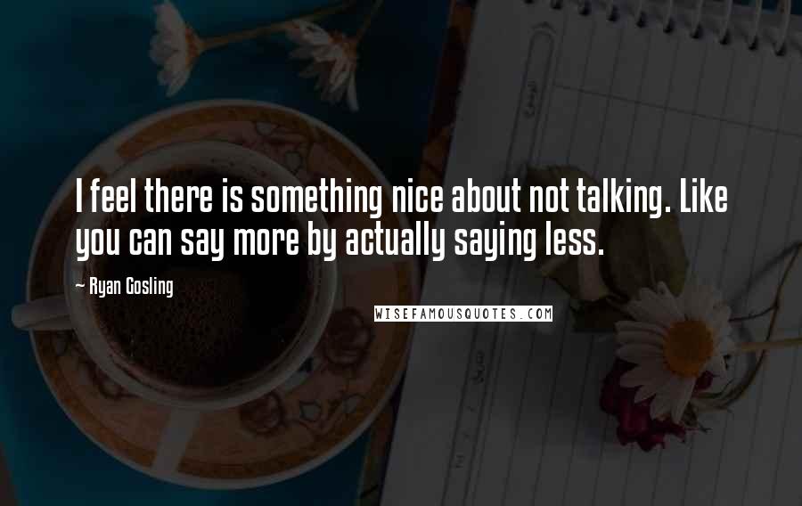 Ryan Gosling Quotes: I feel there is something nice about not talking. Like you can say more by actually saying less.