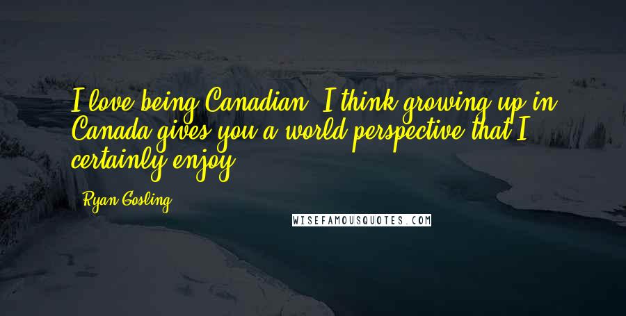 Ryan Gosling Quotes: I love being Canadian. I think growing up in Canada gives you a world perspective that I certainly enjoy.