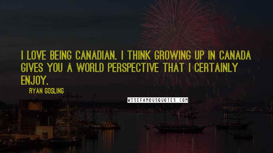 Ryan Gosling Quotes: I love being Canadian. I think growing up in Canada gives you a world perspective that I certainly enjoy.