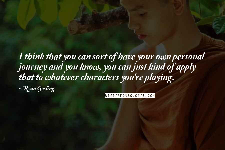 Ryan Gosling Quotes: I think that you can sort of have your own personal journey and you know, you can just kind of apply that to whatever characters you're playing.