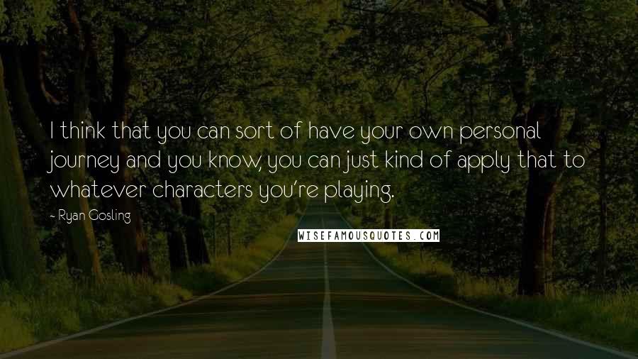 Ryan Gosling Quotes: I think that you can sort of have your own personal journey and you know, you can just kind of apply that to whatever characters you're playing.