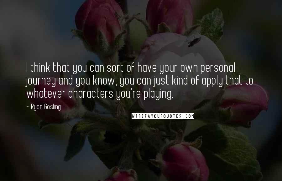 Ryan Gosling Quotes: I think that you can sort of have your own personal journey and you know, you can just kind of apply that to whatever characters you're playing.