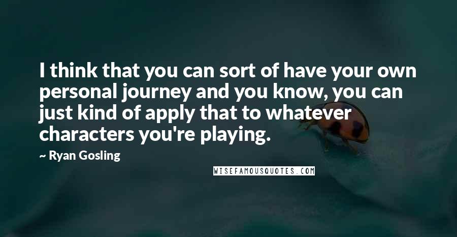 Ryan Gosling Quotes: I think that you can sort of have your own personal journey and you know, you can just kind of apply that to whatever characters you're playing.