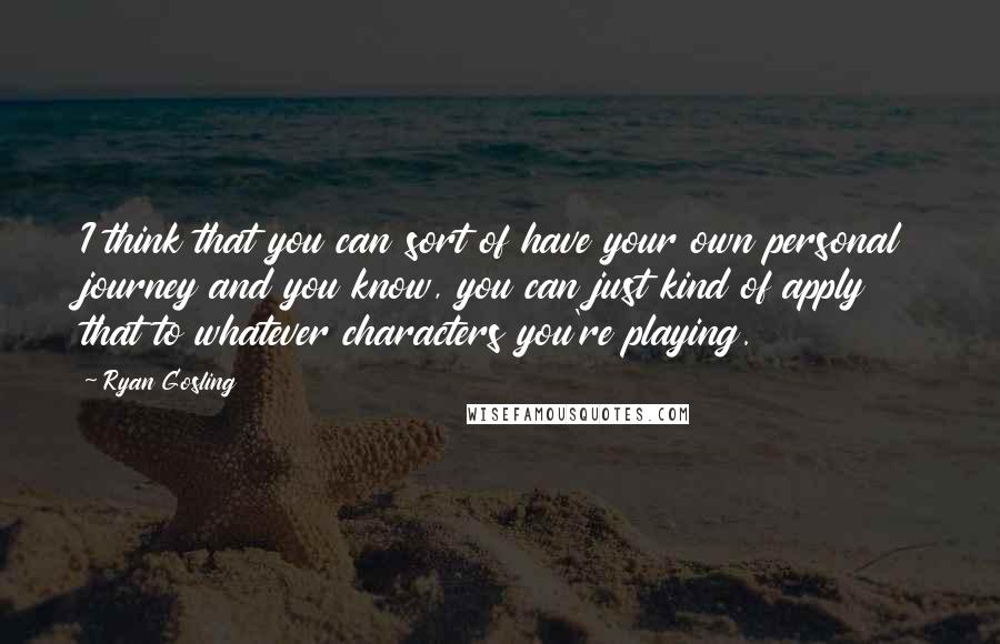 Ryan Gosling Quotes: I think that you can sort of have your own personal journey and you know, you can just kind of apply that to whatever characters you're playing.