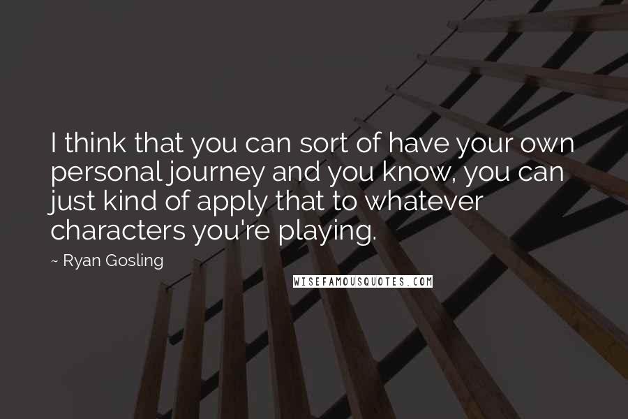 Ryan Gosling Quotes: I think that you can sort of have your own personal journey and you know, you can just kind of apply that to whatever characters you're playing.