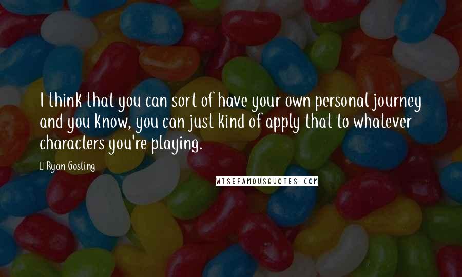 Ryan Gosling Quotes: I think that you can sort of have your own personal journey and you know, you can just kind of apply that to whatever characters you're playing.