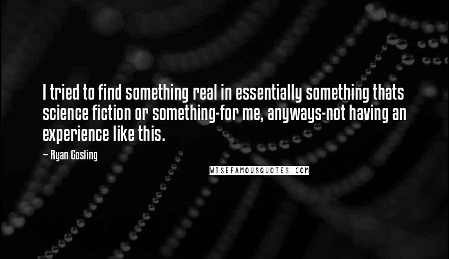 Ryan Gosling Quotes: I tried to find something real in essentially something thats science fiction or something-for me, anyways-not having an experience like this.