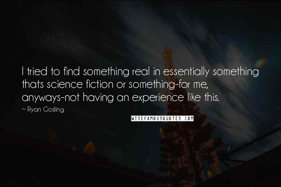 Ryan Gosling Quotes: I tried to find something real in essentially something thats science fiction or something-for me, anyways-not having an experience like this.