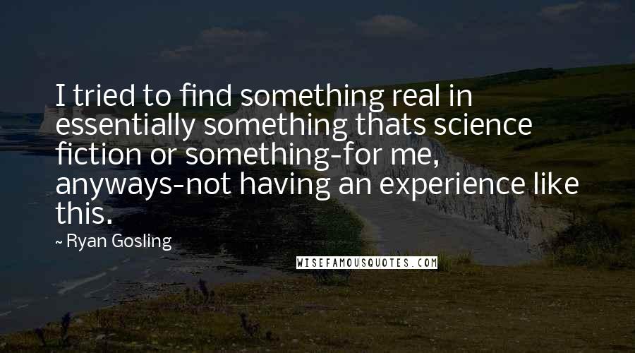 Ryan Gosling Quotes: I tried to find something real in essentially something thats science fiction or something-for me, anyways-not having an experience like this.