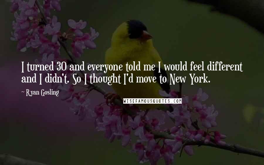 Ryan Gosling Quotes: I turned 30 and everyone told me I would feel different and I didn't. So I thought I'd move to New York.