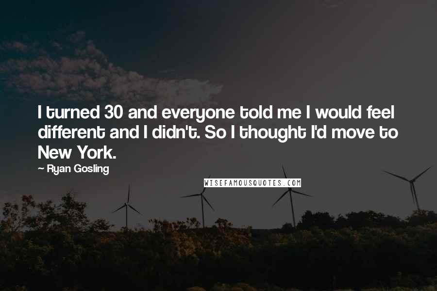 Ryan Gosling Quotes: I turned 30 and everyone told me I would feel different and I didn't. So I thought I'd move to New York.
