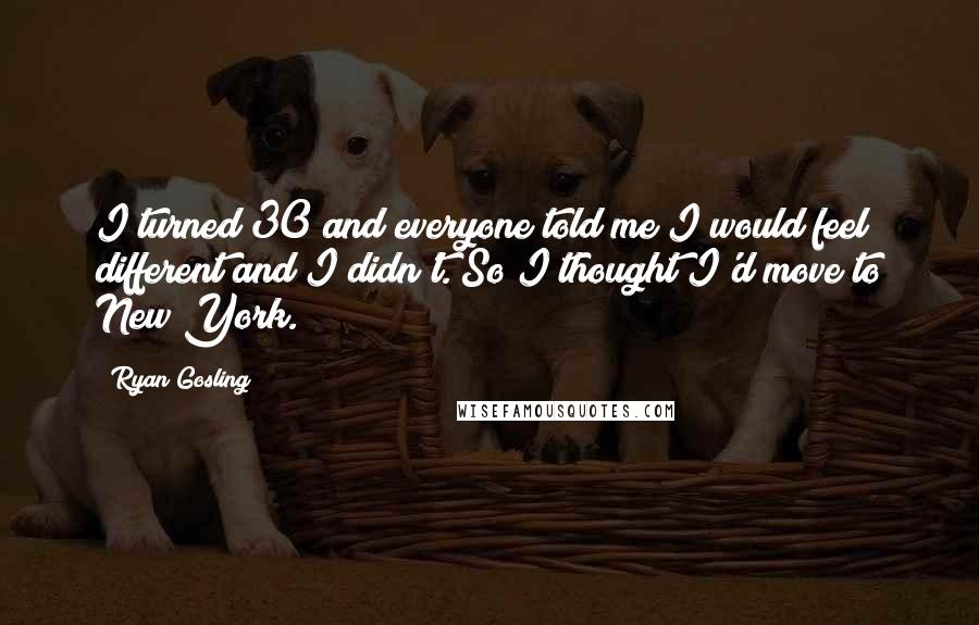 Ryan Gosling Quotes: I turned 30 and everyone told me I would feel different and I didn't. So I thought I'd move to New York.