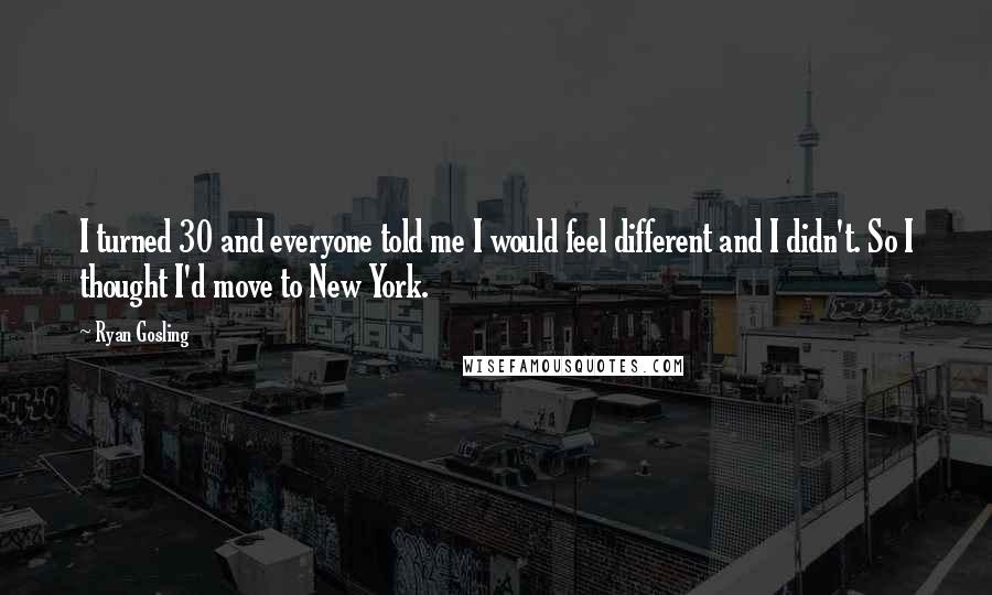 Ryan Gosling Quotes: I turned 30 and everyone told me I would feel different and I didn't. So I thought I'd move to New York.