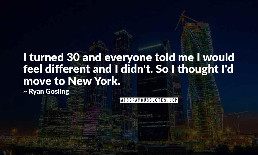 Ryan Gosling Quotes: I turned 30 and everyone told me I would feel different and I didn't. So I thought I'd move to New York.