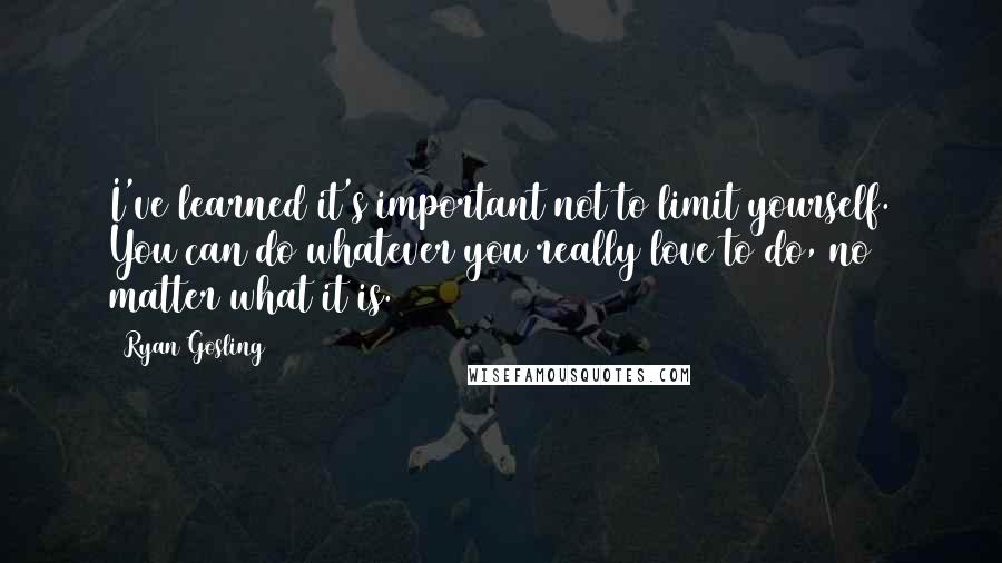 Ryan Gosling Quotes: I've learned it's important not to limit yourself. You can do whatever you really love to do, no matter what it is.