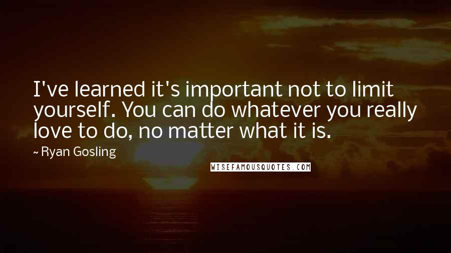 Ryan Gosling Quotes: I've learned it's important not to limit yourself. You can do whatever you really love to do, no matter what it is.