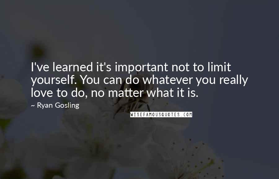 Ryan Gosling Quotes: I've learned it's important not to limit yourself. You can do whatever you really love to do, no matter what it is.