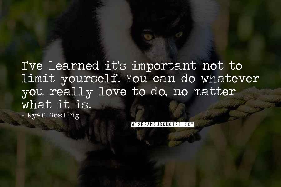 Ryan Gosling Quotes: I've learned it's important not to limit yourself. You can do whatever you really love to do, no matter what it is.