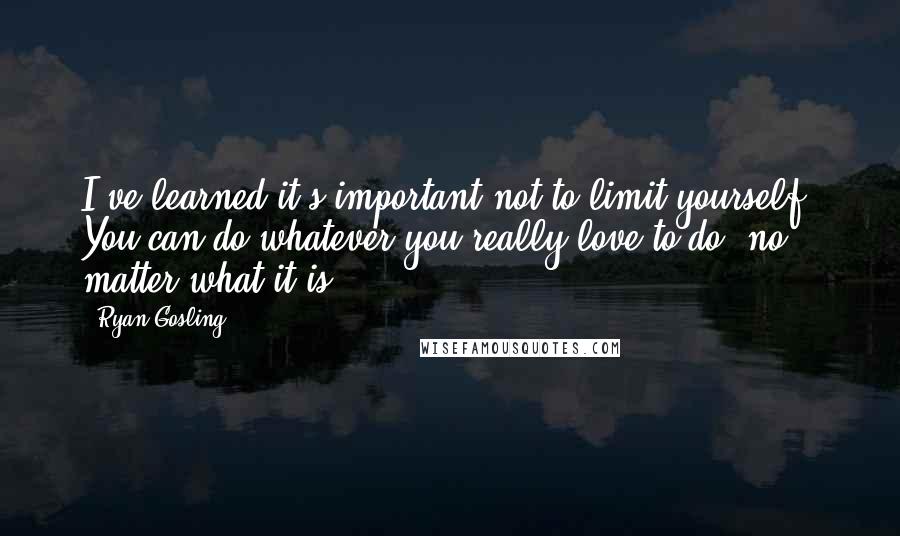Ryan Gosling Quotes: I've learned it's important not to limit yourself. You can do whatever you really love to do, no matter what it is.