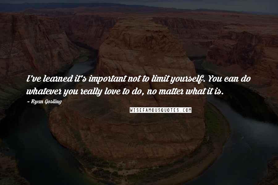 Ryan Gosling Quotes: I've learned it's important not to limit yourself. You can do whatever you really love to do, no matter what it is.