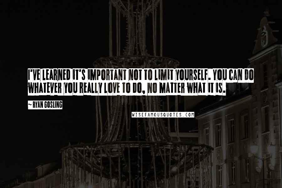 Ryan Gosling Quotes: I've learned it's important not to limit yourself. You can do whatever you really love to do, no matter what it is.