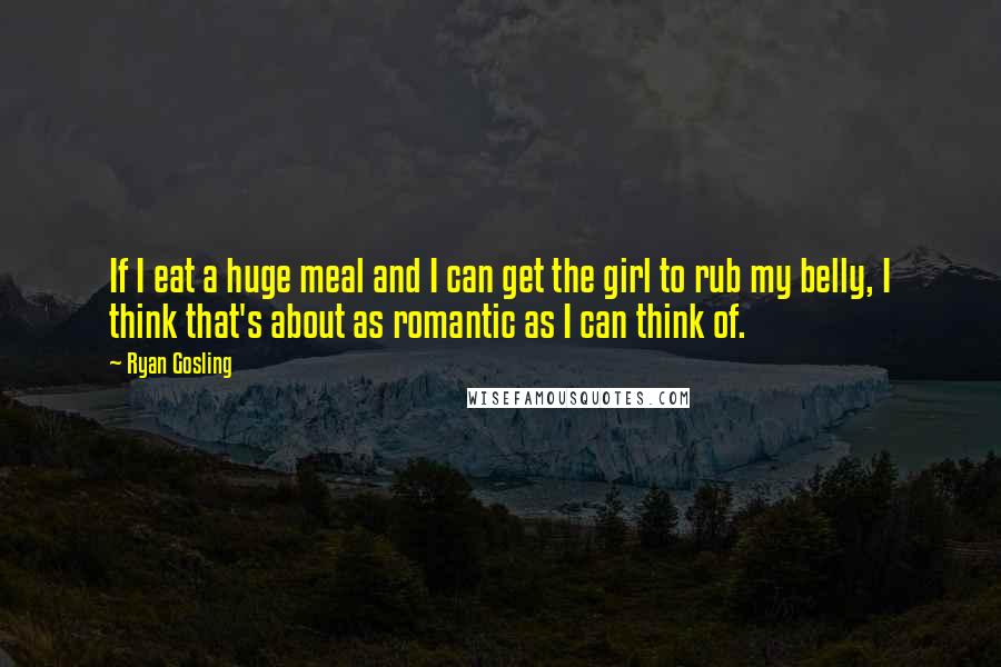 Ryan Gosling Quotes: If I eat a huge meal and I can get the girl to rub my belly, I think that's about as romantic as I can think of.