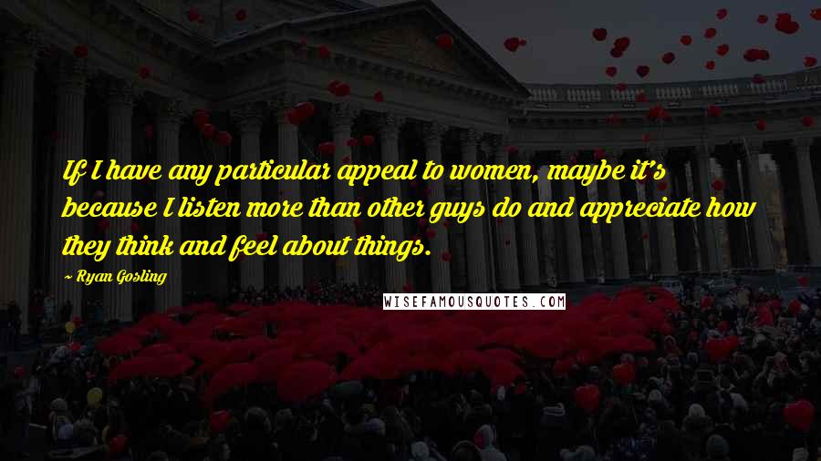 Ryan Gosling Quotes: If I have any particular appeal to women, maybe it's because I listen more than other guys do and appreciate how they think and feel about things.