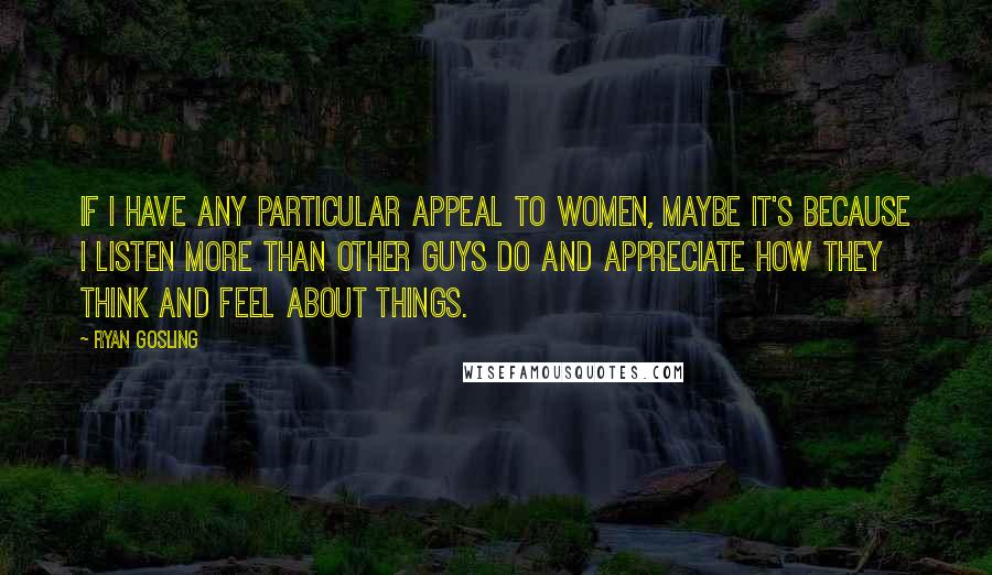 Ryan Gosling Quotes: If I have any particular appeal to women, maybe it's because I listen more than other guys do and appreciate how they think and feel about things.