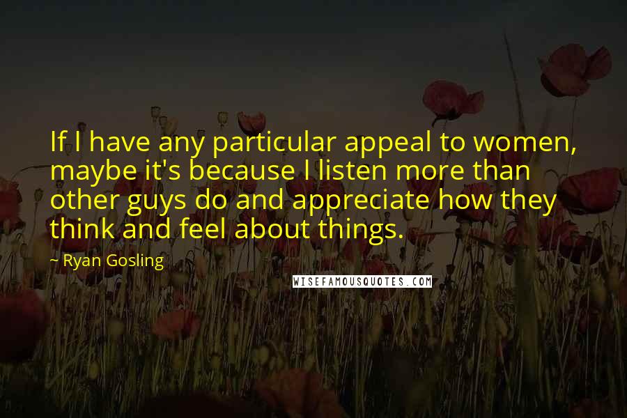 Ryan Gosling Quotes: If I have any particular appeal to women, maybe it's because I listen more than other guys do and appreciate how they think and feel about things.