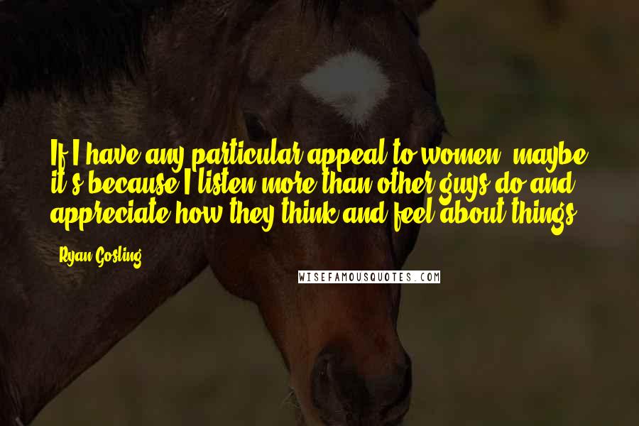 Ryan Gosling Quotes: If I have any particular appeal to women, maybe it's because I listen more than other guys do and appreciate how they think and feel about things.