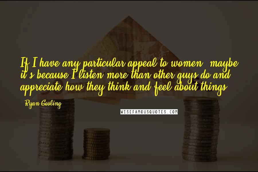 Ryan Gosling Quotes: If I have any particular appeal to women, maybe it's because I listen more than other guys do and appreciate how they think and feel about things.