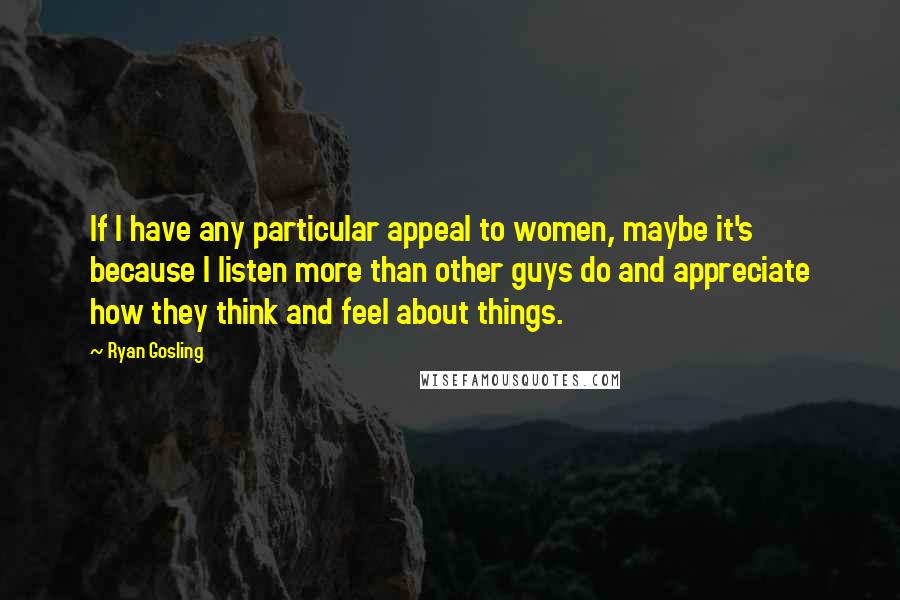 Ryan Gosling Quotes: If I have any particular appeal to women, maybe it's because I listen more than other guys do and appreciate how they think and feel about things.