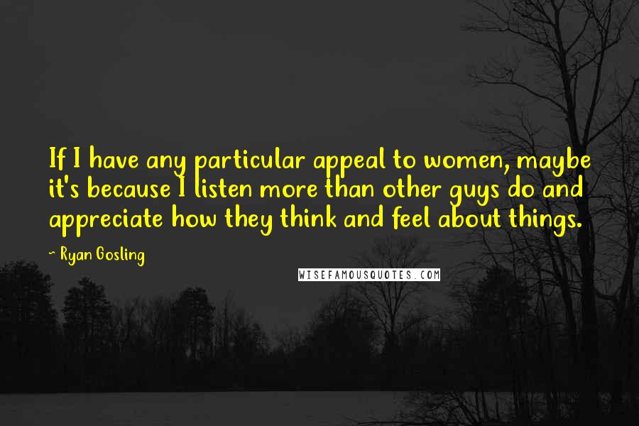 Ryan Gosling Quotes: If I have any particular appeal to women, maybe it's because I listen more than other guys do and appreciate how they think and feel about things.