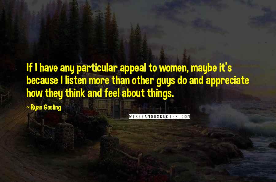 Ryan Gosling Quotes: If I have any particular appeal to women, maybe it's because I listen more than other guys do and appreciate how they think and feel about things.